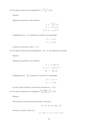23. El conjunto solución de la desigualdad 1
7 x
2
3 es
Solución :
Aplicando propiedad de valor absoluto
1
7 x
2
3
2 7 x 6
2 7 x 6 7
multiplicando por 1 y cambiando el sentido de la desigualdad
5 x 1
1 x 5
en forma de intervalo se tiene [ 1; 5]
24. El conjunto solución de la desigualdad j5 2xj < 7, está dado por el intervalo
Solución :
Aplicando propiedad de valor absoluto
7 < 5 2x < 7
7 5 < 2x < 7 5
12 < 2x < 2
multiplicando por
1
2
y cambiando el sentido de la desigualdad
6 > x > 1
1 < x < 6
la cual se puede escribir en notación de intervalo por ( 1; 6)
25. El conjunto solución de la desigualdad
(x + 10) (x 2)
x2 7x 8
0 es
Solución :
Factorizando la expresión del denominador, obtenemos
x2
7x 8 = (x + 1) (x 8)
entonces los puntos criticos son
x = 10 ; x = 1 ; x = 2 ; x = 8
25
 