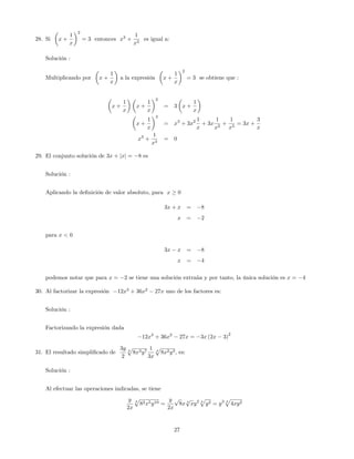 28. Si x +
1
x
2
= 3 entonces x3
+
1
x3
es igual a:
Solución :
Multiplicando por x +
1
x
a la expresión x +
1
x
2
= 3 se obtiene que :
x +
1
x
x +
1
x
2
= 3 x +
1
x
x +
1
x
3
= x3
+ 3x2 1
x
+ 3x
1
x2
+
1
x3
= 3x +
3
x
x3
+
1
x3
= 0
29. El conjunto solución de 3x + jxj = 8 es
Solución :
Aplicando la de…nición de valor absoluto, para x 0
3x + x = 8
x = 2
para x < 0
3x x = 8
x = 4
podemos notar que para x = 2 se tiene una solución extraña y por tanto, la única solución es x = 4
30. Al factorizar la expresión 12x3
+ 36x2
27x uno de los factores es:
Solución :
Factorizando la expresión dada
12x3
+ 36x2
27x = 3x (2x 3)
2
31. El resultado simpli…cado de
3y
2
4
p
8x3y7
1
3x
4
p
8x2y3, es:
Solución :
Al efectuar las operaciones indicadas, se tiene
y
2x
4
p
82x5y10 =
y
2x
p
8x 4
p
xy2 4
p
y2 = y3 4
p
4xy2
27
 