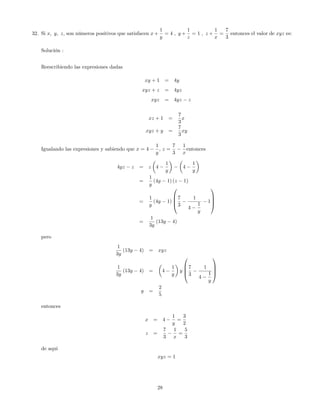32. Si x; y; z, son números positivos que satisfacen x +
1
y
= 4 ; y +
1
z
= 1 ; z +
1
x
=
7
3
entonces el valor de xyz es:
Solución :
Reescribiendo las expresiones dadas
xy + 1 = 4y
xyz + z = 4yz
xyz = 4yz z
xz + 1 =
7
3
x
xyz + y =
7
3
xy
Igualando las expresiones y sabiendo que x = 4
1
y
; z =
7
3
1
x
entonces
4yz z = z 4
1
y
4
1
y
=
1
y
(4y 1) (z 1)
=
1
y
(4y 1)
0
B
B
@
7
3
1
4
1
y
1
1
C
C
A
=
1
3y
(13y 4)
pero
1
3y
(13y 4) = xyz
1
3y
(13y 4) = 4
1
y
y
0
B
B
@
7
3
1
4
1
y
1
C
C
A
y =
2
5
entonces
x = 4
1
y
=
3
2
z =
7
3
1
x
=
5
3
de aqui
xyz = 1
28
 