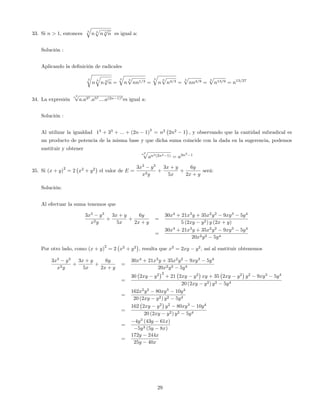 33. Si n > 1, entonces 3
q
n 3
p
n 3
p
n es igual a:
Solución :
Aplicando la de…nición de radicales
3
r
n
3
q
n 3
p
n =
3
q
n
3
p
nn1=3 =
3
q
n
3
p
n4=3 =
3
p
nn4=9 =
3
p
n13=9 = n13=27
34. La expresión
n2p
a:a33
:a53
::::a(2n 1)3
es igual a:
Solución :
Al utilizar la igualdad 13
+ 33
+ ::: + (2n 1)
3
= n2
2n2
1 ; y observando que la cantidad subradical es
un producto de potencia de la misma base y que dicha suma coincide con la dada en la sugerencia, podemos
sustituir y obtener
n2p
an2(2n2 1) = a2n2
1
35. Si (x + y)
2
= 2 x2
+ y2
el valor de E =
3x3
y3
x2y
+
3x + y
5x
+
6y
2x + y
será:
Solución:
Al efectuar la suma tenemos que
3x3
y3
x2y
+
3x + y
5x
+
6y
2x + y
=
30x4
+ 21x3
y + 35x2
y2
9xy3
5y4
5 (2xy y2) y (2x + y)
=
30x4
+ 21x3
y + 35x2
y2
9xy3
5y4
20x2y2 5y4
Por otro lado, como (x + y)
2
= 2 x2
+ y2
, resulta que x2
= 2xy y2
, así al sustituir obtenemos
3x3
y3
x2y
+
3x + y
5x
+
6y
2x + y
=
30x4
+ 21x3
y + 35x2
y2
9xy3
5y4
20x2y2 5y4
=
30 2xy y2 2
+ 21 2xy y2
xy + 35 2xy y2
y2
9xy3
5y4
20 (2xy y2) y2 5y4
=
162x2
y2
80xy3
10y4
20 (2xy y2) y2 5y4
=
162 2xy y2
y2
80xy3
10y4
20 (2xy y2) y2 5y4
=
4y3
(43y 61x)
5y3 (5y 8x)
=
172y 244x
25y 40x
29
 