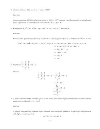 5. ¿Cuántos divisores diferentes tiene el número 2000?
Solución :
La descomposición del 2000 en factores primos es 2000 = 24
53
; sumando 1 a cada exponente y multiplicando
dichas expresiones, la cantidad de divisores será (4 + 1) (3 + 1) = 20
6. Al simpli…car 4 (3)
2
6 3
p
4 + 2 [5 (7) 15 3] 4 12 9. El resultado es:
Solución :
Al efectuar las operaciones indicadas y respetando el orden de prioridad de los operadores aritméticos, se tiene
4 (3)
2
6 3
p
4 + 2 [5 (7) 15 3] 4 12 9 = 36 6 6 + 2 [35 15 3] 4 12 9
= 6 6 + 2 [35 5] 4 12 9
= 60 4 12 9
= 240 12 9
= 20 9
= 11
7. Simpli…que
1
2
5
3
3
4
3
4
3
5
6
17 1
Solución:
1
2
5
3
3
4
3
4
3
5
6
17 1 =
1
2
5
4
3
10
9
17 1
=
3
4
17
9
17 1
=
27
68
17 1
=
27
4
1
= 7
3
4
8. ¿Cuántos números válidos (números que no tienen al cero como primer dígito) de cinco cifras se pueden escribir
usando solo los dígitos 0; 1; 2; 3 y 4?
Solución :
El número 0 no puede ser el primer dígito, entonces, los otros lugares pueden ser ocupados por cualquieras de
los 5 dígitos restantes, es decir,
4 5 5 5 5 = 4 54
3
 