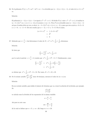 36. Si el polinomio P (x) = x4
+ ax3
bx2
+ cx 1 es divisible por (x 1) (x + 1) (x 1) ; el valor de (a + b + c)
2
es:
Solución
El polinomio (x 1) (x + 1) (x 1) es igual a x3
x2
x+1. Al dividir P (x) entre x3
x2
x+1, el residuo es
(a b + 2) x2
+(a + c) x+( a 2) y el cociente x+(a + 1). Pero P (x) es divisible entre (x 1) (x + 1) (x 1)
así que el residuo debe ser cero, es decir, (a b + 2) x2
+(a + c) x+( a 2), y para que esto ocurra a b+2 = 0,
a + c = 0, a 2 = 0. De esto resulta que a = 2; c = 2 y b = 0. Por lo tanto,
(a + b + c)
2
= ( 2 + 0 + 2)
2
= 02
= 0
37. Sabiendo que x +
1
x
= 3;al determinar el valor de E = x3
+ x2
+
1
x3
+
1
x2
obtenemos:
Solución
Se tiene que
x +
1
x
2
= x2
+
1
x2
+ 2
por lo cual al sustituir x +
1
x
= 3, resulta que x2
+
1
x2
= 32
2 = 7: Similarmente, como
x +
1
x
3
= x3
+
1
x3
+ 3 x +
1
x
= x3
+
1
x3
+ 9
se obtiene que x3
+
1
x3
= 33
9 = 18. Por tanto, E = 7 + 18 = 25
38. Si el cociente notable
x30
ym
xn y2
tiene 10 términos, entonces el valor de (m + n) es:
Solución
En un cociente notable, para hallar el número de términos que va a tener la solución de la división, por ejemplo
de:
xp
yq
xr ys
se calcula como la división de los exponentes de la misma variable:
n =
p
r
=
q
s
Así pues en este caso
10 =
30
n
=
m
2
de lo cual se deduce que n = 3 y m = 20; luego m + n = 23
30
 