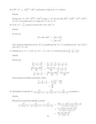 39. Si 264
= aa
y
p
3
54
= (3b)
b
; al determinar el valor de 3a + b se obtiene:
Solución
Tenemos que aa
= 264
= 24 16
= (16)
16
, así que a = 16. Por otro lado, (3b)
b
=
p
3
54
= (3)
27
= 33 9
=
(3 9)
9
; lo cual indica que b = 9. Luego, 3a + b = 48 + 9 = 57
40. Si (2a + b)
c
=
1
5
; entonces el valor de b2
+ 4ab + 4a2 c
es:
Solución
Se tiene que
b2
+ 4ab + 4a2 c
=
h
(2a + b)
2
ic
= [(2a + b)
c
]
2
Como el inverso multiplicativo de (2a + b)
c
es 1
5 , signi…ca que (2a + b)
c
= 5, resultando que b2
+ 4ab + 4a2 c
=
[(2a + b)
c
]
2
= 52
= 25
41. Sabiendo que a + b + c = 0; ab + ac + bc = 7 y abc = 6 entonces el valor de
1
a2
+
1
b2
+
1
c2
es:
Solución
Tenemos que
1
a
+
1
b
+
1
c
2
=
2
ab
+
2
ac
+
2
bc
+
1
a2
+
1
b2
+
1
c2
bc + ac + ab
abc
2
=
2 (c + b + a)
abc
+
1
a2
+
1
b2
+
1
c2
1
a2
+
1
b2
+
1
c2
=
bc + ac + ab
abc
2
2 (c + b + a)
abc
Ahora haciendo las debidas sustituciones, resulta
1
a2
+
1
b2
+
1
c2
=
7
6
2
2 (0)
6
=
49
36
42. Al simpli…car la expresión A =
x2
(x y) (x z)
y2
(y z) (y x)
+
z2
(z x) (z y)
el resultado es:
Solución
Efectuando las operaciones indicadas se obtiene
x2
(x y) (x z)
y2
(y z) (y x)
+
z2
(z x) (z y)
=
x2
(y z) y2
(z x) + z2
(x y)
(x y) (x z) (y z)
=
(x z) xy xz + yz + y2
(x y) (x z) (y z)
=
xy xz + yz + y2
(x y) (y z)
31
 