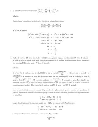 43. El conjunto solución de la ecuación
x2
6x + 10
x2 + 8x + 17
=
x 3
x + 4
2
, es:
Solución
Desarrollando el cuadrado en el miembro derecho de la igualdad, tenemos
x2
6x + 10
x2 + 8x + 17
=
x2
6x + 9
x2 + 8x + 16
de lo cual se obtiene
x2
6x + 10 x2
+ 8x + 16 = x2
6x + 9 x2
+ 8x + 17
x4
+ 2x3
22x2
16x + 160 = x4
+ 2x3
22x2
30x + 153
16x + 160 = 30x + 153
16x + 30x = 153 160
14x = 7
x =
7
14
x =
1
2
44. Un barril contiene 120 litros de alcohol y 180 litros de agua;un segundo barril contiene 90 litros de alcohol y
30 litros de agua¿ Cuántos litros debe tomarse de cada uno de los barriles para formar una mezcla homogénea
que contenga 70 litros de agua y 70 litros de alcohol.
Solución
El primer barril contiene una mezcla 300 litros, en la cual el
(120) (100)
300
= 40 porciento es alcohol y el
(180) (100)
300
= 60 porciento es agua. En el segundo barril hay una mezcla de 90 litros de alcohol y 30 litros de
agua, es decir el
(90) (100)
120
= 75 porciento es alcohol y el
(30) (100)
120
= 25 porciento es agua. Esto signi…ca que
cualquier cantidad que se tome del primer barril contiene un 60% de agua y un 40% de alcohol, así mismo al
tomar cualquier cantidad del segundo barril contiene un 25% de agua y un 75% de alcohol.
Sea x la cantidad de litros que se tomará del primer barril y y la cantidad que será tomada del segundo barril.
Como la mezcla debe contener 70 litros de agua y 70 litros de alcohol, entonces planteamos el siguiente sistema
de ecuaciónes (
0:4x + 0:75y = 70 Ec (1)
0:6x + 0:25y = 70 Ec (2)
Luego, si multiplicamos la primera ecuación por 0:25 y la segunda por 0:75, obtenemos
(
0:1x 0:1875y = 17:5 Ec (3)
0:45x + 0:1875y = 52:5 Ec (4)
Ahora sumando miembro a miembro las ecuaciones 3 y 4 resulta
0:35x = 35:
32
 