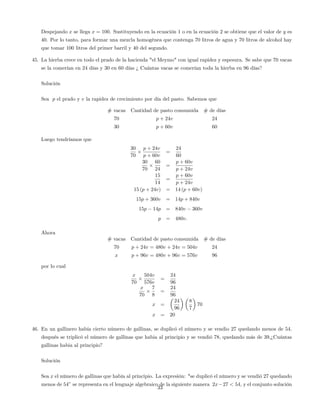 Despejando x se llega x = 100. Sustituyendo en la ecuación 1 o en la ecuación 2 se obtiene que el valor de y es
40. Por lo tanto, para formar una mezcla homogénea que contenga 70 litros de agua y 70 litros de alcohol hay
que tomar 100 litros del primer barril y 40 del segundo.
45. La hierba crece en todo el prado de la hacienda "el Meymo" con igual rapidez y espesura. Se sabe que 70 vacas
se la comerían en 24 días y 30 en 60 días ¿ Cuántas vacas se comerían toda la hierba en 96 días?
Solución
Sea p el prado y v la rapidez de crecimiento por día del pasto. Sabemos que
# vacas Cantidad de pasto consumida # de días
70 p + 24v 24
30 p + 60v 60
Luego tendríamos que
30
70
p + 24v
p + 60v
=
24
60
30
70
60
24
=
p + 60v
p + 24v
15
14
=
p + 60v
p + 24v
15 (p + 24v) = 14 (p + 60v)
15p + 360v = 14p + 840v
15p 14p = 840v 360v
p = 480v:
Ahora
# vacas Cantidad de pasto consumida # de días
70 p + 24v = 480v + 24v = 504v 24
x p + 96v = 480v + 96v = 576v 96
por lo cual
x
70
504v
576v
=
24
96
x
70
7
8
=
24
96
x =
24
96
8
7
70
x = 20
46. En un gallinero había cierto número de gallinas, se duplicó el número y se vendio 27 quedando menos de 54.
después se triplicó el número de gallinas que habia al principio y se vendió 78, quedando más de 39,¿Cuántas
gallinas habia al principio?
Solución
Sea x el número de gallinas que había al principio. La expresión: "se duplicó el número y se vendió 27 quedando
menos de 54" se representa en el lenguaje algebraico de la siguiente manera 2x 27 < 54, y el conjunto solución
33
 