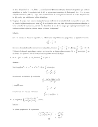 de dicha desigualdad es ( 1; 40:5) : La otra expresión "Después se triplicó el número de gallinas que habia al
principio y se vendió 78, quedando más de 39" la representamos mediante la desigualdad 3x 78 > 39, cuyo
conjunto solución es (39; 1). Luego, como la intersección de los conjuntos soluciones de las dos desigualdades
es 40, resulta que inicialmente habían 40 gallinas.
47. Un grupo de abejas cuyo número era igual a la raíz cuadrada de la mitad de todo su enjambre se posó sobre
un jazmin, habiendo dejado muy atrás a
8
9
de su enjambre, sólo una abeja del mismo enjambre revoloteaba en
torno a una ‡or de sacuanjoche, atraida por el zumbido de una de sus amigas que cayó imprudentemente en la
trampa de dulce fragancia.¿cuántas abejas formaban el enjambre?
Solución
Sea x el número de abejas del enjambre. La información del problema nos proporciona la siguiente ecuación:
r
x
2
=
x
9
2
Elevando al cuadrado ambos miembros de la igualdad, tenemos
x
2
=
x2
81
4x
9
+ 4: Luego,
x2
81
17
18
x + 4 = 0:
Utilizando la fórmula general para resolver esta ecuación, se obtienen las soluciones 72 y
9
2
; pero como
9
2
no
es entero, nos quedamos 72, es decir que en el enjambre habían 72 abejas.
48. Si x4
y4
= z3
y x2
+ y2
= 8, entonces
z3
8
es igual a:
Solución :
Sustituyendo x4
y4
= z3
y x2
+ y2
= 8 en
z3
8
obtenemos
z3
8
=
x4
y4
x2 + y2
;
factorizando la diferencia de cuadrados
z3
8
=
x2
+ y2
x2
y2
x2 + y2
y simpli…cando
z3
8
= x2
y2
factorizando una vez más obtenemos
z3
8
= (x + y) (x y)
49. Al simpli…car
x 2=3
y 4=3
z 4
x 1=3y2=3z 7=3
3
resulta
Solución :
Al aplicar propiedades de exponentes
x 2=3
y 4=3
z 4
x 1=3y2=3z 7=3
3
=
x2
y4
z12
xy 2z7
= xy6
z5
34
 
