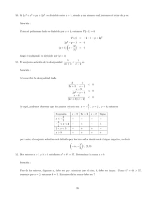 50. Si 2x3
+ x2
+ px + 2p2
es divisible entre x + 1, siendo p un número real, entonces el valor de p es:
Solución :
Como el polinomio dado es divisible por x + 1; entonces P ( 1) = 0
P (x) = 2 1 p + 2p2
2p2
p 3 = 0
(p + 1) p
3
2
= 0
luego el polinomio es divisible por (p + 1)
51. El conjunto solución de la desigualdad
3
2x + 3
<
1
x 2
es
Solución :
Al reescribir la desigualdad dada
3
2x + 3
1
x 2
< 0
x 9
2x2 x 6
< 0
x 9
(2x + 3) (x 2)
< 0
de aqui, podemos observar que los puntos criticos son x =
3
2
; x = 2 ; x = 9; entonces
Expresión x 9 2x + 3 x 2 Signo
x <
3
2
3
2
< x < 2 + +
2 < x < 9 + +
x > 9 + + + +
por tanto, el conjunto solución está de…nido por los intervalos donde está el signo negativo, es decir
1;
3
2
[ (2; 9)
52. Dos enteros a > 1 y b > 1 satisfacen ab
+ ba
= 57. Determinar la suma a + b
Solución :
Uno de los enteros, digamos a, debe ser par, mientras que el otro, b, debe ser impar. Como 43
= 64 > 57,
tenemos que a = 2; entonces b = 5. Entonces dicha suma debe ser 7
35
 