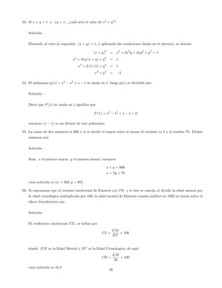 53. Si x + y = 1 y xy = 1 , ¿cuál será el valor de x3
+ y3
?
Solución :
Elevando al cubo la expresión (x + y) = 1, y aplicando las condiciones dadas en el ejercicio, se obtiene
(x + y)
3
= x3
+ 3x2
y + 3xy2
+ y3
= 1
x3
+ 3xy (x + y) + y3
= 1
x3
+ 3 (1) (1) + y3
= 1
x3
+ y3
= 2
54. El polinomio p(x) = x3
x2
+ x 1 se anula en 1, luego p(x) es divisible por:
Solución :
Decir que P (x) se anula en 1 signi…ca que
P (1) = 13
12
+ 1 1 = 0
entonces (x 1) es un divisor de este polinomio.
55. La suma de dos números es 666 y si se divide el mayor entre el menor el cociente es 5 y el residuo 78. Dichos
números son:
Solución :
Sean x el número mayor, y el número menor, entonces
x + y = 666
x = 5y + 78
cuya solución es fx = 568; y = 98g
56. Si suponemos que el cociente intelectual de Einstein era 170 y si éste se calcula al dividir la edad mental por
la edad cronológica multiplicado por 100, la edad mental de Einstein cuando publicó en 1905 su teoría sobre el
efecto fotoeléctrico era:
Solución :
El coe…ciente intelectual (CI), se de…ne por
CI =
EM
EC
100
donde EM es la Edad Mental y EC es la Edad Cronologica, de aqui
170 =
EM
26
100
cuya solución es 44:2
36
 