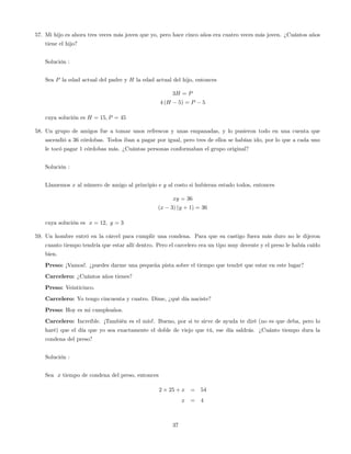 57. Mi hijo es ahora tres veces más joven que yo, pero hace cinco años era cuatro veces más joven. ¿Cuántos años
tiene el hijo?
Solución :
Sea P la edad actual del padre y H la edad actual del hijo, entonces
3H = P
4 (H 5) = P 5
cuya solución es H = 15; P = 45
58. Un grupo de amigos fue a tomar unos refrescos y unas empanadas, y lo pusieron todo en una cuenta que
ascendió a 36 córdobas. Todos iban a pagar por igual, pero tres de ellos se habían ido, por lo que a cada uno
le tocó pagar 1 córdobas más. ¿Cuántas personas conformaban el grupo original?
Solución :
Llamemos x al número de amigo al principio e y al costo si hubieran estado todos, entonces
xy = 36
(x 3) (y + 1) = 36
cuya solución es x = 12; y = 3
59. Un hombre entró en la cárcel para cumplir una condena. Para que su castigo fuera más duro no le dijeron
cuanto tiempo tendría que estar allí dentro. Pero el carcelero era un tipo muy decente y el preso le había caído
bien.
Preso: ¡Vamos!. ¿puedes darme una pequeña pista sobre el tiempo que tendré que estar en este lugar?
Carcelero: ¿Cuántos años tienes?
Preso: Veinticinco.
Carcelero: Yo tengo cincuenta y cuatro. Dime, ¿qué día naciste?
Preso: Hoy es mi cumpleaños.
Carcelero: Increíble. ¡También es el mío!. Bueno, por si te sirve de ayuda te diré (no es que deba, pero lo
haré) que el día que yo sea exactamente el doble de viejo que tú, ese día saldrás. ¿Cuánto tiempo dura la
condena del preso?
Solución :
Sea x tiempo de condena del preso, entonces
2 25 + x = 54
x = 4
37
 