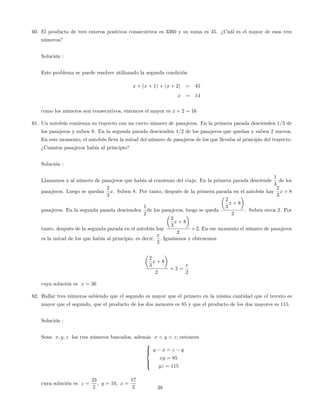 60. El producto de tres enteros positivos consecutivos es 3360 y su suma es 45. ¿Cuál es el mayor de esos tres
números?
Solución :
Este problema se puede resolver utilizando la segunda condición
x + (x + 1) + (x + 2) = 45
x = 14
como los números son consecutivos, entonces el mayor es x + 2 = 16
61. Un autobús comienza su trayecto con un cierto número de pasajeros. En la primera parada descienden 1=3 de
los pasajeros y suben 8. En la segunda parada descienden 1=2 de los pasajeros que quedan y suben 2 nuevos.
En este momento, el autobús lleva la mitad del número de pasajeros de los que llevaba al principio del trayecto.
¿Cuántos pasajeros había al principio?
Solución :
Llamamos x al número de pasajeros que había al comienzo del viaje. En la primera parada desciende
1
3
de los
pasajeros. Luego se quedan
2
3
x. Suben 8. Por tanto, después de la primera parada en el autobús hay
2
3
x + 8
pasajeros. En la segunda pasada descienden
1
2
de los pasajeros, luego se queda
2
3
x + 8
2
. Suben otros 2. Por
tanto, después de la segunda parada en el autobús hay
2
3
x + 8
2
+2: En ese momento el número de pasajeros
es la mitad de los que había al principio, es decir,
x
2
: Igualamos y obtenemos
2
3
x + 8
2
+ 2 =
x
2
cuya solución es x = 36
62. Hallar tres números sabiendo que el segundo es mayor que el primero en la misma cantidad que el tercero es
mayor que el segundo, que el producto de los dos menores es 85 y que el producto de los dos mayores es 115.
Solución :
Sean x; y; z los tres números buscados, además x < y < z; entonces
8
>><
>>:
y x = z y
xy = 85
yz = 115
cuya solución es z =
23
2
; y = 10; x =
17
2 38
 