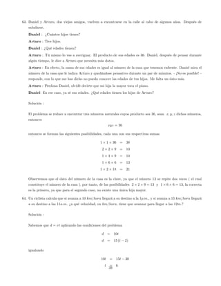 63. Daniel y Arturo, dos viejos amigos, vuelven a encontrarse en la calle al cabo de algunos años. Después de
saludarse,
Daniel : ¿Cuántos hijos tienes?
Arturo : Tres hijos.
Daniel : ¿Qué edades tienen?
Arturo : Tú mismo lo vas a averiguar. El producto de sus edades es 36. Daniel, después de pensar durante
algún tiempo, le dice a Arturo que necesita más datos.
Arturo : En efecto, la suma de sus edades es igual al número de la casa que tenemos enfrente. Daniel mira el
número de la casa que le indica Arturo y quedándose pensativo durante un par de minutos. - ¡No es posible! -
responde, con lo que me has dicho no puedo conocer las edades de tus hijos. Me falta un dato más.
Arturo : Perdona Daniel, olvidé decirte que mi hija la mayor toca el piano.
Daniel: En ese caso, ya sé sus edades. ¿Qué edades tienen los hijos de Arturo?
Solución :
El problema se reduce a encontrar tres números naturales cuyos producto sea 36, sean x; y; z dichos números,
entonces
xyz = 36
entonces se forman las siguientes posibilidades, cada una con sus respectivas sumas
1 1 36 = 38
2 2 9 = 13
1 4 9 = 14
1 6 6 = 13
1 2 18 = 21
Observemos que el dato del número de la casa es la clave, ya que el número 13 se repite dos veces ( el cual
constituye el número de la casa ), por tanto, de las posibilidades 2 2 9 = 13 y 1 6 6 = 13; la correcta
es la primera, ya que para el segundo caso, no existe una única hija mayor.
64. Un ciclista calcula que si avanza a 10 km=hora llegará a su destino a la 1p:m., y si avanza a 15 km=hora llegará
a su destino a las 11a:m. ¿a qué velocidad, en km=hora, tiene que avanzar para llegar a las 12m.?
Solución :
Sabemos que d = vt aplicando las condiciones del problema
d = 10t
d = 15 (t 2)
igualando
10t = 15t 30
t = 6
39
 