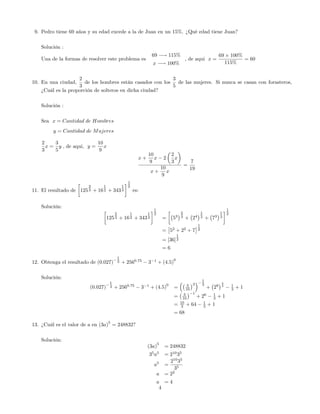 9. Pedro tiene 69 años y su edad excede a la de Juan en un 15%. ¿Qué edad tiene Juan?
Solución :
Una de la formas de resolver este problema es
69 ! 115%
x ! 100%
, de aqui x =
69 100%
115%
= 60
10. En una ciudad,
2
3
de los hombres están casados con los
3
5
de las mujeres. Si nunca se casan con forasteros,
¿Cuál es la proporción de solteros en dicha ciudad?
Solución :
Sea x = Cantidad de Hombres
y = Cantidad de Mujeres
2
3
x =
3
5
y ; de aqui, y =
10
9
x
x +
10
9
x 2
2
3
x
x +
10
9
x
=
7
19
11. El resultado de 125
2
3 + 16
1
2 + 343
1
3
1
2
es:
Solución:
125
2
3 + 16
1
2 + 343
1
3
1
2
= 53
2
3 + 24
1
2 + 73
1
3
1
2
= 52
+ 22
+ 7
1
2
= [36]
1
2
= 6
12. Obtenga el resultado de (0:027)
1
3 + 2560:75
3 1
+ (4:5)
0
Solución:
(0:027)
1
3 + 2560:75
3 1
+ (4:5)
0
= 3
10
3
1
3
+ 28
3
4 1
3 + 1
= 3
10
1
+ 26 1
3 + 1
= 10
3 + 64 1
3 + 1
= 68
13. ¿Cuál es el valor de a en (3a)
5
= 248832?
Solución:
(3a)
5
= 248832
35
a5
= 210
35
a5
=
210
35
35
a = 22
a = 4
4
 