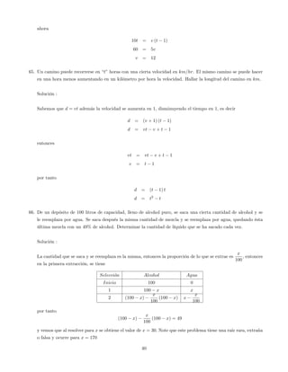 ahora
10t = v (t 1)
60 = 5v
v = 12
65. Un camino puede recorrerse en “t”horas con una cierta velocidad en km=hr. El mismo camino se puede hacer
en una hora menos aumentando en un kilómetro por hora la velocidad. Hallar la longitud del camino en km.
Solución :
Sabemos que d = vt además la velocidad se aumenta en 1; disminuyendo el tiempo en 1; es decir
d = (v + 1) (t 1)
d = vt v + t 1
entonces
vt = vt v + t 1
v = t 1
por tanto
d = (t 1) t
d = t2
t
66. De un depósito de 100 litros de capacidad, lleno de alcohol puro, se saca una cierta cantidad de alcohol y se
le reemplaza por agua. Se saca después la misma cantidad de mezcla y se reemplaza por agua, quedando ésta
última mezcla con un 49% de alcohol. Determinar la cantidad de líquido que se ha sacado cada vez.
Solución :
La cantidad que se saca y se reemplaza es la misma, entonces la proporción de lo que se extrae es
x
100
; entonces
en la primera extracción, se tiene
Seleccion Alcohol Agua
Inicio 100 0
1 100 x x
2 (100 x)
x
100
(100 x) x
x
100
por tanto
(100 x)
x
100
(100 x) = 49
y vemos que al resolver para x se obtiene el valor de x = 30: Note que este problema tiene una raíz rara, extraña
o falsa y ocurre para x = 170
40
 