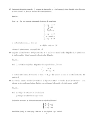 67. La suma de tres números es 21. El cociente de dos de ellos es 2:5 y la suma de estos dividida entre el tercero
da como cociente 2. ¿Cuál es el menor de los tres números?
Solución :
Sean x; y; z los tres números, planteando el sistema de ecuaciones
8
>>><
>>>:
x + y + z = 21
x
y
= 2:5
x + y
z
= 2
8
>><
>>:
x + y + z = 21
x 2:5y = 0
x + y 2z = 0
al resolver dicho sistema, se tiene que
x = 10:0; y = 4:0; z = 7:0
entonces el número menor corresponde a y = 4
68. Un padre actualmente tiene el triple de la edad de su hijo; si hace 6 años la edad del padre era el quíntuple de
la edad de su hijo. Señale la suma de cifras de edad del padre.
Solución :
Sean x; y las edades respectivas del padre e hijo respectivamente, entonces
(
x = 3y
x 6 = 5 (y 6)
al resolver dicho sistema de ecuación, se tiene x = 36; y = 12; entonces la suma de las cifras de la edad del
padre es 9
69. Dos tuberías abiertas simultáneamente llenan un depósito en 1 hora 12 minutos. Si una de ellas tarda 1 hora
más que la otra, en llenar el mismo depósito ¿en qué tiempo lo llenará la tubería de mayor caudal?
Solución :
Sean x : tiempo de la tubería de menor caudal
y : tiempo de la tubería de mayor caudal
planteando el sistema de ecuaciones lineales en formato de minutos
8
<
:
1
x
+
1
y
=
1
72
x = y + 60
resolviendo para y; se tiene que y = 120 min, lo cual equivale a y = 2 horas
41
 