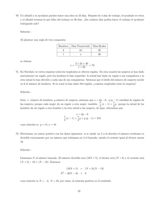 70. Un albañil y su ayudante pueden hacer una obra en 24 días. Después de 4 días de trabajo, el ayudante se retira
y el albañil termina lo que falta del trabajo en 30 días. ¿En cuántos días podría hacer el trabajo el ayudante
trabajando solo?
Solución :
Al plantear una regla de tres compuesta
Hombres Dias Proyectado Dias Reales
2 24 20
1 x 30
se obtiene
x =
2 24 30
1 20
= 72
71. En Navidad, en cierta empresa todos los empleados se ofrecen regalos. En esta ocasión las mujeres se han dado
mutuamente un regalo, pero los hombres lo han repartido: la mitad han dado un regalo a sus compañeros y la
otra mitad lo han ofrecido a cada una de sus compañeras. Sabemos que el doble del número de mujeres excede
en 6 al número de hombres. Si en total se han dado 318 regalos, ¿cuántos empleados tiene la empresa?
Solución :
Sean x número de hombres, y número de mujeres, sabemos que x = 2y 6, y (y 1) cantidad de regalos de
las mujeres, porque cada mujer da un regalo a otra mujer, también
x
2
(x 1) +
x
2
y porque la mitad de los
hombres da un regalo a otro hombre y la otra mitad a las mujeres, de aqui, obtenemos que
x = 2y 6
x
2
(x 1) +
x
2
y + y (y 1) = 318
cuya solución es y = 11; x = 16
72. Determinar un entero positivo con los datos siguientes: si se añade un 5 a la derecha el número resultante es
divisible exactamente por un número que sobrepasa en 3 el buscado, siendo el cociente igual al divisor menos
16.
Solución :
Llamemos N al número buscado. El número divisible será (10N + 5), el divisor será (N + 3) y el cociente será
(N + 3) 16 = (N 13). Entonces
(10N + 5) = (N + 3)(N 13)
N2
20N 44 = 0
cuya solución es N = 2; N = 22; por tanto, la solución positiva es el resultado.
42
 