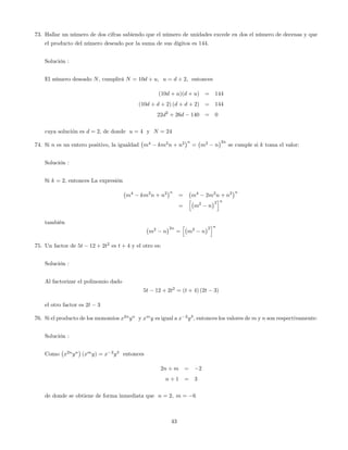 73. Hallar un número de dos cifras sabiendo que el número de unidades excede en dos el número de decenas y que
el producto del número deseado por la suma de sus dígitos es 144.
Solución :
El número deseado N, cumplirá N = 10d + u; u = d + 2; entonces
(10d + u)(d + u) = 144
(10d + d + 2) (d + d + 2) = 144
22d2
+ 26d 140 = 0
cuya solución es d = 2; de donde u = 4 y N = 24
74. Si n es un entero positivo, la igualdad m4
km2
n + n2 n
= m2
n
2n
se cumple si k toma el valor:
Solución :
Si k = 2, entonces La expresión
m4
km2
n + n2 n
= m4
2m2
n + n2 n
=
h
m2
n
2
in
también
m2
n
2n
=
h
m2
n
2
in
75. Un factor de 5t 12 + 2t2
es t + 4 y el otro es:
Solución :
Al factorizar el polinomio dado
5t 12 + 2t2
= (t + 4) (2t 3)
el otro factor es 2t 3
76. Si el producto de los monomios x2n
yn
y xm
y es igual a x 2
y3
, entonces los valores de m y n son respectivamente:
Solución :
Como x2n
yn
(xm
y) = x 2
y3
entonces
2n + m = 2
n + 1 = 3
de donde se obtiene de forma inmediata que n = 2; m = 6
43
 