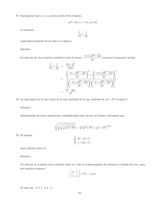 77. Supongamos que x1 y x2 son las raíces de la ecuación
ax2
+ bx + c = 0; (a 6= 0)
la expresión
1
x2
1
+
1
x2
2
expresada en función de las raíces, es igual a:
Solución :
La solución de una ecuación cuadrática tiene la forma
b
p
b2 4ac
2a
entonces se pretende calcular
1
x2
1
+
1
x2
2
=
x2
2 + x2
1
x2
1x2
2
=
b
p
b2 4ac
2a
!2
+
b +
p
b2 4ac
2a
!2
"
b +
p
b2 4ac
2a
!
b
p
b2 4ac
2a
!#2
=
b2
2ac
c2
78. La raíz quinta de la raíz cuarta de la raíz cuadrada de la raíz cuadrada de (a2
+ b2
) es igual a:
Solución :
Simbolizando las raices respectivas y multiplicando cada uno de sus indices, obtenemos que
5
s
4
rqp
(a2 + b2) = 80
p
(a2 + b2) = a2
+ b2 1=80
79. El sistema (
kx + y = 1
x + ky = 2
tiene solución única si:
Solución :
Un sistema de ecuación tiene solución unica si y solo si el determinante del sistema es distinto de cero, para
este ejercicio tenemos
k 1
1 k
= k2
1 6= 0
de aqui que, k 6= 1; k 6= 1
44
 