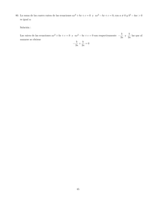 80. La suma de las cuatro raíces de las ecuaciones ax2
+ bx + c = 0 y ax2
bx + c = 0; con a 6= 0 y b2
4ac > 0
es igual a:
Solución :
Las raices de las ecuaciones ax2
+ bx + c = 0 y ax2
bx + c = 0 son respectivamente
b
2a
y
b
2a
las que al
sumarse se obtiene
b
2a
+
b
2a
= 0
45
 