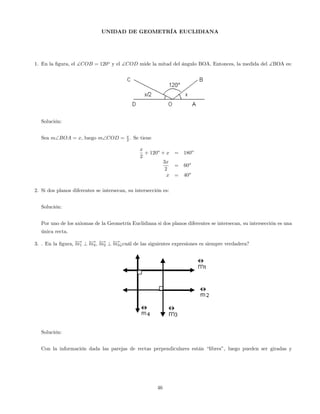UNIDAD DE GEOMETRÍA EUCLIDIANA
1. En la …gura, el ]COB = 120o
y el ]COD mide la mitad del ángulo BOA. Entonces, la medida del ]BOA es:
Solución:
Sea mBOA = x, luego mCOD = x
2 . Se tiene
x
2
+ 120o
+ x = 180o
3x
2
= 60o
x = 40o
2. Si dos planos diferentes se intersecan, su intersección es:
Solución:
Por uno de los axiomas de la Geometría Euclidiana si dos planos diferentes se intersecan, su intersección es una
única recta.
3. . En la …gura, !m1 ? !m4, !m2 ? !m3¿cuál de las siguientes expresiones es siempre verdadera?
Solución:
Con la información dada las parejas de rectas perpendiculares están “libres”, luego pueden ser giradas y
46
 
