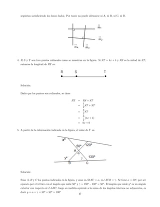 seguirían satisfaciendo los datos dados. Por tanto no puede a…rmarse ni A, ni B, ni C, ni D.
1m
↔
2m
↔
3m
↔
4m
↔
4. R; S y T son tres puntos colineales como se muestran en la …gura. Si ST = 4x + 4 y RS es la mitad de ST,
entonces la longitud de RT es:
Solución:
Dado que los puntos son colineales, se tiene
RT = RS + ST
=
1
2
ST + ST
=
3
2
ST
=
3
2
(4x + 4)
= 6x + 6
5. A partir de la información indicada en la …gura, el valor de Y es:
Solución:
Sean A, B y C los puntos indicados en la …gura, y sean mBAC = , mACB = . Se tiene = 50o
, por ser
opuesto por el vértice con el ángulo que mide 50o
y = 180o
130o
= 50o
. El ángulo que mide yo
es un ángulo
exterior con respecto al 4ABC, luego su medida equivale a la suma de los ángulos internos no adyacentes, es
decir y = + = 50o
+ 50o
= 100o
47
 