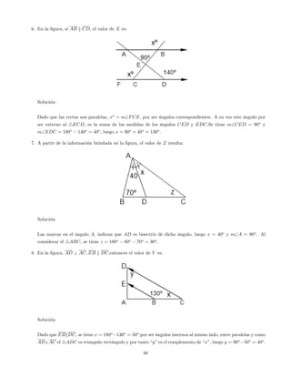 6. En la …gura, si AB k CD, el valor de X es:
Solución:
Dado que las rectas son paralelas, xo
= mFCE, por ser ángulos correspondientes. A su vez este ángulo por
ser externo al 4ECD, es la suma de las medidas de los ángulos CED y EDC.Se tiene mCED = 90o
y
mEDC = 180o
140o
= 40o
, luego x = 90o
+ 40o
= 130o
:
7. A partir de la información brindada en la …gura, el valor de Z resulta:
Solución:
Las marcas en el ángulo A, indican que AD es bisectriz de dicho ángulo, luego x = 40o
y mA = 80o
. Al
considerar el 4ABC, se tiene z = 180o
80o
70o
= 30o
.
8. En la …gura, AD ? AC; EB k DC,entonces el valor de Y es:
Solución:
Dado que EBkDC, se tiene x = 180o
130o
= 50o
por ser ángulos internos al mismo lado, entre paralelas y como
AD?AC el 4ADC es triangulo rectángulo y por tanto “y”es el complemento de “x”, luego y = 90o
50o
= 40o
.
48
 