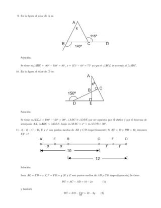 9. En la …gura el valor de X es
Solución:
Se tiene mABC = 180o
140o
= 40o
, x = 115o
40o
= 75o
ya que el ACD es externo al 4ABC.
10. En la …gura el valor de X es:
Solución:
Se tiene mEDB = 180o
150o
= 30o
, ABC = DBE por ser opuestos por el vértice y por el teorema de
semejanza AA, 4ABC 4DBE, luego mBAC = xo
= mEDB = 30o
.
11. A B C D; E y F son puntos medios de AB y CD respectivamente; Si AC = 10 y BD = 12, entonces
EF =?
Solución:
Sean AE = EB = x, CF = FD = y (E y F son puntos medios de AB y CD respectivamente).Se tiene:
BC = AC AB = 10 2x (1)
y también
BC = BD CD = 12 2y (2)
49
 