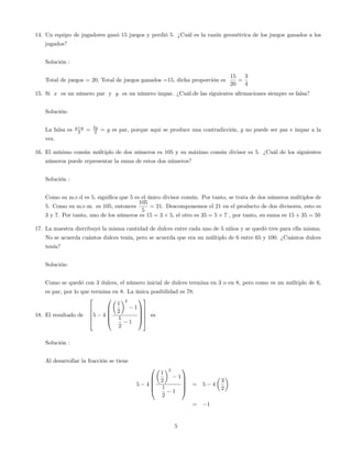 14. Un equipo de jugadores ganó 15 juegos y perdió 5. ¿Cuál es la razón geométrica de los juegos ganados a los
jugados?
Solución :
Total de juegos = 20, Total de juegos ganados =15, dicha proporción es
15
20
=
3
4
15. Si x es un número par y y es un número impar. ¿Cuál.de las siguientes a…rmaciones siempre es falsa?
Solución:
La falsa es y+y
2 = 2y
2 = y es par, porque aqui se produce una contradicción, y no puede ser par e impar a la
vez.
16. El mínimo común múltiplo de dos números es 105 y su máximo común divisor es 5. ¿Cuál de los siguientes
números puede representar la suma de estos dos números?
Solución :
Como su m.c.d es 5, signi…ca que 5 es el único divisor común. Por tanto, se trata de dos números múltiplos de
5. Como su m.c.m. es 105, entonces
105
5
= 21. Descomponemos el 21 en el producto de dos divisores, esto es
3 y 7. Por tanto, uno de los números es 15 = 3 5, el otro es 35 = 5 7 , por tanto, su suma es 15 + 35 = 50
17. La maestra distribuyó la misma cantidad de dulces entre cada uno de 5 niños y se quedó tres para ella misma.
No se acuerda cuántos dulces tenía, pero se acuerda que era un múltiplo de 6 entre 65 y 100. ¿Cuántos dulces
tenía?
Solución:
Como se quedó con 3 dulces, el número inicial de dulces termina en 3 o en 8, pero como es un múltiplo de 6,
es par, por lo que termina en 8. La única posibilidad es 78.
18. El resultado de
2
6
6
6
4
5 4
0
B
B
B
@
1
2
2
1
1
2
1
1
C
C
C
A
3
7
7
7
5
es
Solución :
Al desarrollar la fracción se tiene
5 4
0
B
B
B
@
1
2
2
1
1
2
1
1
C
C
C
A
= 5 4
3
2
= 1
5
 