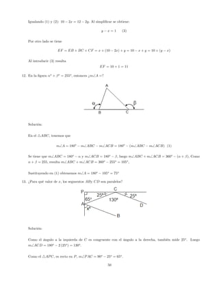 Igualando (1) y (2): 10 2x = 12 2y: Al simpli…car se obtiene:
y x = 1 (3)
Por otro lado se tiene
EF = EB + BC + CF = x + (10 2x) + y = 10 x + y = 10 + (y x)
Al introducir (3) resulta
EF = 10 + 1 = 11
12. En la …gura o
+ o
= 255o
, entonces ¿mA =?
Solución:
En el 4ABC, tenemos que
mA = 180o
mABC mACB = 180o
(mABC mACB) (1)
Se tiene que mABC = 180o
y mACB = 180o
, luego mABC + mACB = 360o
( + ); Como
+ = 255, resulta mABC + mACB = 360o
255o
= 105o
;
Sustituyendo en (1) obtenemos mA = 180o
105o
= 75o
13. ¿Para qué valor de x, los segmentos ABy CD son paralelos?
Solución:
Como el ángulo a la izquierda de C es congruente con el ángulo a la derecha, también mide 25o
. Luego
mACD = 180o
2 (25o
) = 130o
.
Como el 4APC, es recto en P, mPAC = 90o
25o
= 65o
.
50
 