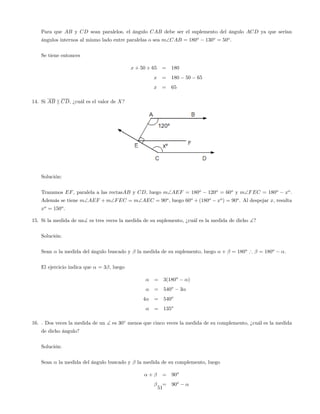 Para que AB y CD sean paralelos, el ángulo CAB debe ser el suplemento del ángulo ACD ya que serían
ángulos internos al mismo lado entre paralelas o sea mCAB = 180o
130o
= 50o
.
Se tiene entonces
x + 50 + 65 = 180
x = 180 50 65
x = 65
14. Si AB k CD, ¿cuál es el valor de X?
Solución:
Trazamos EF, paralela a las rectasAB y CD, luego mAEF = 180o
120o
= 60o
y mFEC = 180o
xo
.
Además se tiene mAEF + mFEC = mAEC = 90o
, luego 60o
+ (180o
xo
) = 90o
. Al despejar x, resulta
xo
= 150o
.
15. Si la medida de un] es tres veces la medida de su suplemento, ¿cuál es la medida de dicho ]?
Solución:
Sean la medida del ángulo buscado y la medida de su suplemento, luego + = 180o
) = 180o
.
El ejercicio indica que = 3 , luego
= 3(180o
)
= 540o
3
4 = 540o
= 135o
16. . Dos veces la medida de un ] es 30 menos que cinco veces la medida de su complemento, ¿cuál es la medida
de dicho ángulo?
Solución:
Sean la medida del ángulo buscado y la medida de su complemento, luego
+ = 90o
= 90o
51
 