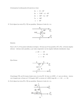 Al interpretar la información del ejercicio se tiene
2 = 5 30o
2 = 5 (90o
) 30o
2 = 450o
5 30o
7 = 420o
= 60o
17. En la …gura las rectas !m1 y !m2 son paralelas. Entonces el valor de x es:
Solución:
Sean A, B, C y D los puntos indicados en la …gura. Al trazar por B una paralela a !m1 y !m2 , se forman ángulos
alternos –internos entre paralelas, y por tanto congruentes con los ángulos indicados inicialmente, luego
x + 60 = 110
x = 110 60
x = 50
Otra Forma:
Al prolongar CB, sea D el punto donde corta a la recta !m1. Se tiene mADB = xo
, por ser alterno –interno
con el ángulo que se forma en C. El ángulo ABC es externo al 4ABD, luego 60 + x = 110 ) x = 50.
18. En la …gura las rectas !m1 y !m2 son paralelas. Entonces el valor de x es:
52
 
