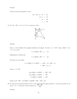 Solución:
Como las rectas son paralelas se tiene:
(3x + 10) + (x 6) = 84
4x + 4 = 84
4x = 80
x = 20
19. Si mP = 90o
; 1 = 2; 3 = 4, entonces mR es
Solución:
Sean y las medidas de los ángulos indicados en la …gura. Se tiene + = 90o
. Como SQR = 2 y
1 = 2, se tiene
2 mSQR = 180o
(1)
Similarmente se obtiene que
2 mQSR = 180o
(2)
Al sumar (1) y (2) resulta
2 mSQR + 2 mQSR = (180o
) + (180o
)
= 360o
( + )
Como + = 90o
,
2(mSQR + mQSR) = 360o
90o
2(mSQR + mQSR) = 270o
mSQR + mQSR = 135o
Luego mR = 180o
(mSQR + mQSR) = 180o
135o
= 45o
20. En una recta se toman los puntos A; B y C, de manera que B es punto medio de . Se toma otro punto O, tal
que B O C. Encuentre el valor numérico de:
AO OC
OB
Solución:
53
 