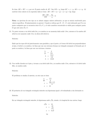 Se tiene AB = BC = x, por ser B punto medio de AC. Sea OB = y, luego OC = x y, AO = x + y. Al
sustituir estos valores en la expresión dada se tiene: AO OC = (x y) (x + y) = 2y, luego
AO OC
OB
=
2y
y
= 2
Nota: en ejercicios de este tipo no se admite asignar valores arbitrarios, ya que se estaría resolviendo para
valores especí…cos. El planteamiento es general. Cuando se a…rma que B O C, está indicando que O es un
punto cualquiera que se encuentra entre B y C, y el valor numérico encontrado es valido para cualquier punto
O que esté entre B y C.
21. Un poste cercano a un árbol mide 2m y su sombra en un momento dado mide 1:8m, entonces si la sombra del
árbol en ese momento mide 11m, la altura del árbol es:
Solución:
Dado que los rayos del sol prácticamente caen paralelos y que el poste y el tronco del árbol son perpendiculares
al piso, el árbol y su sombra y la línea que une sus extremos forman un triángulo semejante al formado por el
poste su sombra y la línea que une sus extremos, tenemos
h
11
=
2
1:8
h =
11:2
1:8
h = 12:22
22. Una varilla clavada en el piso y cercana a un árbol mide 3m y su sombra mide 1:5m, entonces si el árbol mide
36m, su sombra mide.
Solución:
El problema es similar al anterior, en este caso se tiene
x
36
=
1:5
3
x =
36 1:5
3
x = 18
23. El perímetro de un triángulo rectángulo isósceles con hipotenusa igual a 10 redondeado a dos decimales es
Solución:
En un triángulo rectángulo isósceles, la hipotenusa mide
p
2x, siendo x la longitud de sus catetos, luego
p
2x = 10
x =
10
p
2
x = 5
p
2
54
 