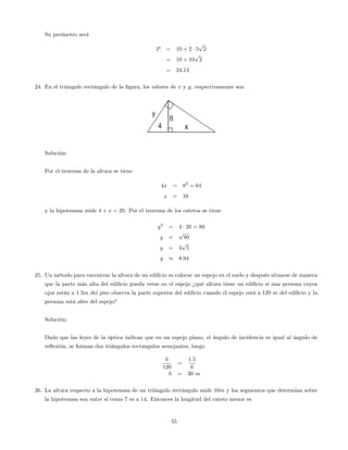 Su perímetro será
P = 10 + 2 5
p
2
= 10 + 10
p
2
= 24:14
24. En el triángulo rectángulo de la …gura, los valores de x y y, respectivamente son
Solución:
Por el teorema de la altura se tiene
4x = 82
= 64
x = 16
y la hipotenusa mide 4 + x = 20. Por el teorema de los catetos se tiene
y2
= 4 20 = 80
y =
p
80
y = 4
p
5
y 8:94
25. Un método para encontrar la altura de un edi…cio es colocar un espejo en el suelo y después situarse de manera
que la parte más alta del edi…cio pueda verse en el espejo ¿qué altura tiene un edi…cio si una persona cuyos
ojos están a 1:5m del piso observa la parte superior del edi…cio cuando el espejo está a 120 m del edi…cio y la
persona está a6m del espejo?
Solución:
Dado que las leyes de la óptica indican que en un espejo plano, el ángulo de incidencia es igual al ángulo de
re‡exión, se forman dos triángulos rectángulos semejantes, luego
h
120
=
1:5
6
h = 30 m
26. La altura respecto a la hipotenusa de un triángulo rectángulo mide 10m y los segmentos que determina sobre
la hipotenusa son entre sí como 7 es a 14. Entonces la longitud del cateto menor es
55
 