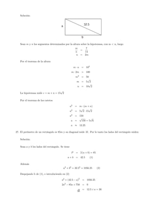 Solución:
Sean m y n los segmentos determinados por la altura sobre la hipotenusa, con m < n, luego
m
n
=
7
14
n = 2m
Por el teorema de la altura
m n = 102
m 2m = 100
m2
= 50
m = 5
p
2
n = 10
p
2
La hipotenusa mide c = m + n = 15
p
2
Por el teorema de los catetos
a2
= m (m + n)
a2
= 5
p
2 15
p
2
a2
= 150
a =
p
150 = 5
p
6
a 12:25
27. El perímetro de un rectángulo es 85m y su diagonal mide M. Por lo tanto los lados del rectángulo miden:
Solución:
Sean a y b los lados del rectángulo. Se tiene
P = 2 (a + b) = 85
a + b = 42:5 (1)
Además
a2
+ b2
= 32:52
= 1056:25 (2)
Despejando b de (1), e introduciendo en (2)
a2
+ (42:5 a)
2
= 1056:25
2a2
85a + 750 = 0
a = 12:5 _ a = 30
56
 