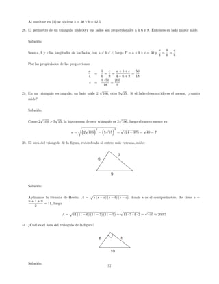 Al sustituir en (1) se obtiene b = 30 _ b = 12:5
28. El perímetro de un triángulo mide50 y sus lados son proporcionales a 4; 6 y 8. Entonces su lado mayor mide.
Solución:
Sean a, b y c las longitudes de los lados, con a < b < c, luego P = a + b + c = 50 y
a
4
=
b
6
=
c
8
Por las propiedades de las proporciones
a
4
=
b
6
=
c
8
=
a + b + c
4 + 6 + 8
=
50
18
c =
8 50
18
=
200
9
29. En un triángulo rectángulo, un lado mide 2
p
106, otro 5
p
15. Si el lado desconocido es el menor, ¿cuánto
mide?
Solución:
Como 2
p
106 > 5
p
15, la hipotenusa de este triángulo es 2
p
106, luego el cateto menor es
a =
r
2
p
106
2
5
p
15
2
=
p
424 375 =
p
49 = 7
30. El área del triángulo de la …gura, redondeada al entero más cercano, mide:
Solución:
Aplicamos la fórmula de Herón: A =
p
s (s a) (s b) (s c), donde s es el semiperímetro. Se tiene s =
6 + 7 + 9
2
= 11, luego
A =
p
11 (11 6) (11 7) (11 9) =
p
11 5 4 2 =
p
440 20:97
31. ¿Cuál es el área del triángulo de la …gura?
Solución:
57
 