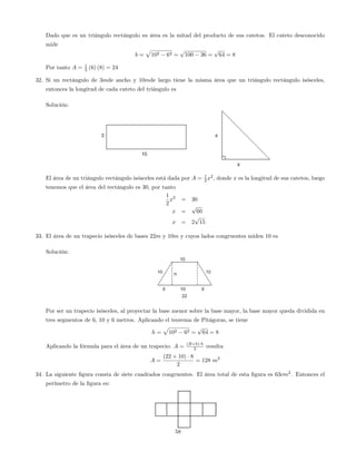 Dado que es un triángulo rectángulo su área es la mitad del producto de sus catetos. El cateto desconocido
mide
b =
p
102 62 =
p
100 36 =
p
64 = 8
Por tanto A = 1
2 (6) (8) = 24
32. Si un rectángulo de 3mde ancho y 10mde largo tiene la misma área que un triángulo rectángulo isósceles,
entonces la longitud de cada cateto del triángulo es
Solución:
El área de un triángulo rectángulo isósceles está dada por A = 1
2 x2
, donde x es la longitud de sus catetos, luego
tenemos que el área del rectángulo es 30, por tanto
1
2
x2
= 30
x =
p
60
x = 2
p
15
33. El área de un trapecio isósceles de bases 22m y 10m y cuyos lados congruentes miden 10 es
Solución:
Por ser un trapecio isósceles, al proyectar la base menor sobre la base mayor, la base mayor queda dividida en
tres segmentos de 6, 10 y 6 metros. Aplicando el teorema de Pitágoras, se tiene
h =
p
102 62 =
p
64 = 8
Aplicando la fórmula para el área de un trapecio: A = (B+b) h
2 resulta
A =
(22 + 10) 8
2
= 128 m2
34. La siguiente …gura consta de siete cuadrados congruentes. El área total de esta …gura es 63cm2
. Entonces el
perímetro de la …gura es:
58
 