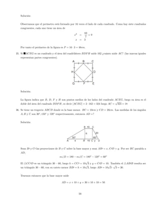 Solución:
Observamos que el perímetro está formado por 16 veces el lado de cada cuadrado. Como hay siete cuadrados
congruentes, cada uno tiene un área de
x2
=
63
7
= 9
x = 3
Por tanto el perímetro de la …gura es P = 16 3 = 48cm.
35. Si ACEG es un cuadrado y el área del cuadrilátero BDFH mide 162 ¿cuánto mide AC? (las marcas iguales
representan partes congruentes).
Solución:
La …gura indica que B, D, F y H son puntos medios de los lados del cuadrado ACEG, luego su área es el
doble del área del cuadrado BDFH, es decir [ACEG] = 2 162 = 324 luego AC =
p
324 = 18
36. Se tiene un trapecio ABCD donde es la base menor. BC = 10cm y CD = 20cm. Las medidas de los ángulos
A; B y C son 30 ; 150 y 120 respectivamente, entonces AD =?
Solución:
Sean B0 y C0 las proyecciones de B y C sobre la base mayor y sean AB0 = x, C0D = y. Por ser BC paralela a
AD,
mD = 180 mC = 180o
120o
= 60o
El 4CC0D es un triángulo 30 –60, luego h = CC0 = 10
p
3 y y = C0D = 10. También el 4AB0B resulta ser
un triángulo 30 –60, con su cateto menor BB0 = h = 10
p
3, luego AB0 = 10
p
3
p
3 = 30.
Tenemos entonces que la base mayor mide
AD = x + 10 + y = 30 + 10 + 10 = 50
59
 