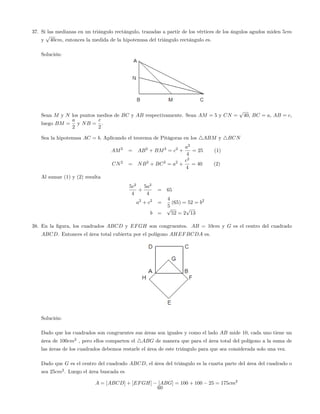 37. Si las medianas en un triángulo rectángulo, trazadas a partir de los vértices de los ángulos agudos miden 5cm
y
p
40cm, entonces la medida de la hipotenusa del triángulo rectángulo es.
Solución:
Sean M y N los puntos medios de BC y AB respectivamente. Sean AM = 5 y CN =
p
40, BC = a, AB = c,
luego BM =
a
2
y NB =
c
2
.
Sea la hipotenusa AC = b: Aplicando el teorema de Pitágoras en los 4ABM y 4BCN
AM2
= AB2
+ BM2
= c2
+
a2
4
= 25 (1)
CN2
= NB2
+ BC2
= a2
+
c2
4
= 40 (2)
Al sumar (1) y (2) resulta
5c2
4
+
5a2
4
= 65
a2
+ c2
=
4
5
(65) = 52 = b2
b =
p
52 = 2
p
13
38. En la …gura, los cuadrados ABCD y EFGH son congruentes. AB = 10cm y G es el centro del cuadrado
ABCD. Entonces el área total cubierta por el polígono AHEFBCDA es.
Solución:
Dado que los cuadrados son congruentes sus áreas son iguales y como el lado AB mide 10, cada uno tiene un
área de 100cm2
, pero ellos comparten el 4ABG de manera que para el área total del polígono a la suma de
las áreas de los cuadrados debemos restarle el área de este triángulo para que sea considerada solo una vez.
Dado que G es el centro del cuadrado ABCD, el área del triángulo es la cuarta parte del área del cuadrado o
sea 25cm2
. Luego el área buscada es
A = [ABCD] + [EFGH] [ABG] = 100 + 100 25 = 175cm2
60
 