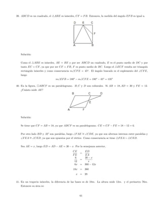 39. ABCD es un cuadrado, el 4ABE es isósceles, CF = FB. Entonces, la medida del ángulo EFB es igual a.
Solución:
Como el 4ABE es isósceles, AE = BE y por ser ABCD un cuadrado, E es el punto medio de DC y por
tanto EC = CF, ya que por ser CF = FB, F es punto medio de BC. Luego el 4ECF resulta ser triangulo
rectángulo isósceles y como consecuencia mCFE = 45o
. El ángulo buscado es el suplemento del CFE,
luego
mEFB = 180o
mCFE = 180o
45o
= 135o
40. En la …gura, ABCF es un paralelogramo. B; C y D son colineales. Si AB = 18; AD = 30 y FE = 12.
¿Cuánto mide AE?
Solución:
Se tiene que CF = AB = 18, ya que ABCF es un paralelogramo. CE = CF FE = 18 12 = 6.
Por otro lado BD y AF son paralelas, luego FAE = CDE, ya que son alternos internos entre paralelas y
FEA = CED, ya que son opuestos por el vértice. Como consecuencia se tiene 4FEA 4CED.
Sea AE = x, luego ED = AD AE = 30 x. Por la semejanza anterior,
CE
FE
=
ED
EA
6
12
=
30 x
x
6x = 360 12x
18x = 360
x = 20
41. En un trapecio isósceles, la diferencia de las bases es de 10m. La altura mide 12m. y el perímetro 76m.
Entonces su área es:
61
 