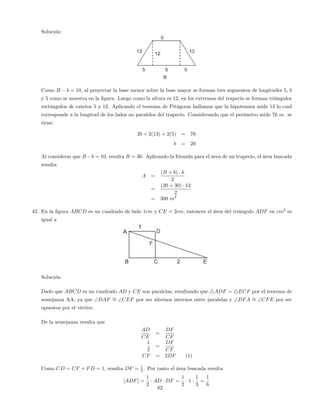 Solución:
Como B b = 10, al proyectar la base menor sobre la base mayor se forman tres segmentos de longitudes 5, b
y 5 como se muestra en la …gura. Luego como la altura es 12, en los extremos del trapecio se forman triángulos
rectángulos de catetos 5 y 12. Aplicando el teorema de Pitágoras hallamos que la hipotenusa mide 13 lo cual
corresponde a la longitud de los lados no paralelos del trapecio. Considerando que el perímetro mide 76 m. se
tiene:
2b + 2(13) + 2(5) = 76
b = 20
Al considerar que B b = 10, resulta B = 30. Aplicando la fórmula para el área de un trapecio, el área buscada
resulta
A =
(B + b) h
2
=
(20 + 30) 12
2
= 300 m2
42. En la …gura ABCD es un cuadrado de lado 1cm y CE = 2cm, entonces el área del triángulo ADF en cm2
es
igual a
Solución:
Dado que ABCD es un cuadrado AD y CE son paralelas, resultando que 4ADF 4ECF por el teorema de
semejanza AA, ya que DAF = CEF por ser alternos internos entre paralelas y DFA = CFE por ser
opuestos por el vértice.
De la semejanza resulta que
AD
CE
=
DF
CF
1
2
=
DF
CF
CF = 2DF (1)
Como CD = CF + FD = 1, resulta DF = 1
3 . Por tanto el área buscada resulta
[ADF] =
1
2
AD DF =
1
2
1
1
3
=
1
6
62
 