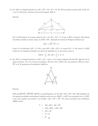 43. Sea ABC un triángulo isósceles con AB = BC = 10 y AC = 16. Sea BD la mediana trazada sobre el lado AC
y sea G el baricentro. Entonces el área del triángulo ADG es
Solución:
Por ser BD mediana, D es punto medio de AC, o sea AD = DC = 8. Ya que 4ABC es isósceles, BD además
de mediana también es altura, luego mADB = 90o
. Aplicando el teorema de Pitágoras hallamos que
BD =
p
102 82 = 6
Como G es el baricentro, BG = 2 GD y como BD = BG + GD = 6, resulta GD = 2. Por tanto el 4ADG
resulta ser un triángulo rectángulo con catetos de longitudes 8 y 2, por tanto su área es
[ADG] =
1
2
AD DG =
1
2
8 2 = 8
44. Sea ABC un triángulo isósceles con AB = AC = 17cm y P un punto cualquiera del lado BC, diferente de los
puntos extremos. Por P se trazan una paralela a AC que corta a AB en Q y una paralela a AB que corta a
AC en R. El perímetro del cuadrilátero AQPR es.
Solución:
Dado que QPkAC y RPkAB, AQPR es un paralelogramo y de ahí AQ = RP y AR = QP. Del paralelismo de
los segmentos señalados anteriormente también resulta que los 4QBP y 4RPC son semejantes con el 4ABC
y por tanto también son isósceles y de ahí QB = QP y RP = RC. Por tanto el perímetro del cuadrilátero
AQPR, resulta
P = AQ + QP + AR + RP
= (AQ + QB) + (AR + RC)
= AB + AC
= 17 + 17
= 34
63
 