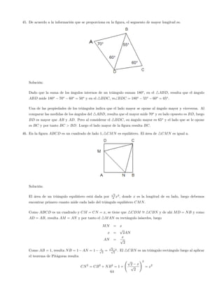 45. De acuerdo a la información que se proporciona en la …gura, el segmento de mayor longitud es.
Solución:
Dado que la suma de los ángulos internos de un triángulo suman 180o
, en el 4ABD, resulta que el ángulo
ABD mide 180o
70o
60o
= 50o
y en el 4BDC, mBDC = 180o
55o
60o
= 65o
.
Una de las propiedades de los triángulos indica que el lado mayor se opone al ángulo mayor y viceversa. Al
comparar las medidas de los ángulos del 4ABD, resulta que el mayor mide 70o
y su lado opuesto es BD, luego
BD es mayor que AB y AD. Pero al considerar el 4BDC, su ángulo mayor es 65o
y el lado que se le opone
es BC y por tanto BC > BD. Luego el lado mayor de la …gura resulta BC.
46. En la …gura ABCD es un cuadrado de lado 1; 4CMN es equilátero. El área de 4CMN es igual a.
Solución:
El área de un triángulo equilátero está dada por
p
3
4 x2
, donde x es la longitud de su lado, luego debemos
encontrar primero cuanto mide cada lado del triángulo equilátero CMN.
Como ABCD es un cuadrado y CM = CN = x, se tiene que 4CDM = 4CBN y de ahí MD = NB y como
AD = AB, resulta AM = AN y por tanto el 4MAN es rectángulo isósceles, luego
MN = x
x =
p
2AN
AN =
x
p
2
Como AB = 1, resulta NB = 1 AN = 1 xp
2
=
p
2 xp
2
. El 4CBN es un triángulo rectángulo luego al aplicar
el teorema de Pitágoras resulta
CN2
= CB2
+ NB2
= 1 +
p
2 x
p
2
!2
= x2
64
 