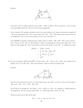 Solución:
Como AB = BC, el 4ABC es isósceles con mABC = 120o
y mBCA = 30o
y su base AC = 4
p
3. Al trazar
una perpendicular desde B a AC, sea E el pie de la perpendicular.
Por ser isósceles, BE también es mediana es decir E es punto medio de AC, luego se forman dos triángulos 30
–60 con las hipotenusas AB = BC y catetos mayor AE = EC = AC
2 = 2
p
3: Luego como el cateto mayor en
un triángulo 30 –60, es veces el cateto menor, en este caso se tiene BE = 2.
Como ADkBC el BAD es el suplemento del ABC, resulta mBAD = 180o
120o
= 60o
y como mBAC =
30o
, se tiene mCAD = 30o
y de ahí también el 4ADC es un triángulo 30 –60 con cateto mayor AC = 4
p
3.
Como en todo triangulo 30 –60, el cateto mayor es
p
3 el cateto menor, se tiene CD = 4. Finalmente tenemos
[ABCD] = [ABC] + [ACD]
=
1
2
AC BE +
1
2
AC CD
=
1
2
4
p
3 2 +
1
2
4
p
3 4
= 12
p
3
50. Se tiene un trapecio ABCD donde BC es la base menor. BC = 10cm y CD = 20cm. Las medidas de los
ángulos A; B y C son 30 ; 150 y 120 respectivamente, entonces el área del trapecio mide.
Solución:
Sean B0 y C0 las proyecciones de B y C sobre la base mayor y sean AB0 = x, C0D = y. Por ser BC paralela a
AD, mD = 180 mC = 180o
120o
= 60o
.
El 4CC0D es un triángulo 30 –60, luego h = CC0 = 10
p
3 y y = C0D = 10. También el 4AB0B resulta ser
un triángulo 30 –60, con su cateto menor BB0 = h = 10
p
3, luego AB0 = 10
p
3
p
3 = 30.
Tenemos entonces que la base mayor mide
AD = x + 10 + y = 30 + 10 + 10 = 50
66
 