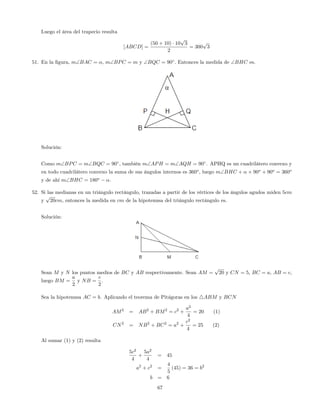 Luego el área del trapecio resulta
[ABCD] =
(50 + 10) 10
p
3
2
= 300
p
3
51. En la …gura, mBAC = ; mBPC = m y BQC = 90 : Entonces la medida de BHC es.
Solución:
Como mBPC = mBQC = 90 , también mAPH = mAQH = 90 . APHQ es un cuadrilátero convexo y
en todo cuadrilátero convexo la suma de sus ángulos internos es 360o
, luego mBHC + + 90o
+ 90o
= 360o
y de ahí mBHC = 180o
.
52. Si las medianas en un triángulo rectángulo, trazadas a partir de los vértices de los ángulos agudos miden 5cm
y
p
20cm, entonces la medida en cm de la hipotenusa del triángulo rectángulo es.
Solución:
Sean M y N los puntos medios de BC y AB respectivamente. Sean AM =
p
20 y CN = 5, BC = a, AB = c,
luego BM =
a
2
y NB =
c
2
.
Sea la hipotenusa AC = b. Aplicando el teorema de Pitágoras en los 4ABM y BCN
AM2
= AB2
+ BM2
= c2
+
a2
4
= 20 (1)
CN2
= NB2
+ BC2
= a2
+
c2
4
= 25 (2)
Al sumar (1) y (2) resulta
5c2
4
+
5a2
4
= 45
a2
+ c2
=
4
5
(45) = 36 = b2
b = 6
67
 