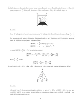 53. En la …gura, los dos cuadrados tienen el mismo centro. La razón entre el lado del cuadrado menor y el lado del
cuadrado mayor es
2
5
. Entonces la razón entre el área sombreada y el área del cuadrado mayor es.
Solución:
Sean “b”la longitud del lado del cuadrado menor y “a”la longitud del lado del cuadrado mayor, luego
b
a
=
2
5
.
Por la simetría de la …gura se deduce que el área sombreada, es decir el trapecio ABFE, representa la cuarta
parte de la diferencia entre los dos cuadrados, luego
[ABFE] =
1
4
([ABCD] [EFGH])
[ABCD] = a2
y [EFGH] = b2
y de ahí [ABFE] =
1
4
a2
b2
. La razón buscada será
[ABFE]
[ABCD]
=
1
4 a2
b2
a2
=
1
4
a2
b2
a2
=
1
4
1
b2
a2
Como
b
a
=
2
5
, resulta
[ABFE]
[ABCD]
=
1
4
1
4
25
=
21
100
54. En la …gura, AB = AC = 4, BD = DC = 3 y mBAC = 60 , entonces la longitud del segmento AD es
Solución:
Al unir B con C, obtenemos un triángulo equilátero, ya que AB = AC y mBAC = 60 . Se tiene que
4ABD = 4ACE, ya que sus tres pares de lados son congruentes, de ahí resulta mBAD = mCAD y por
tanto AD es bisectriz del BAC.
68
 