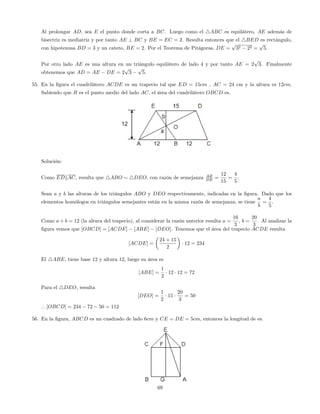 Al prolongar AD, sea E el punto donde corta a BC. Luego como el 4ABC es equilátero, AE además de
bisectriz es mediatriz y por tanto AE ? BC y BE = EC = 2. Resulta entonces que el 4BED es rectángulo,
con hipotenusa BD = 3 y un cateto, BE = 2. Por el Teorema de Pitágoras, DE =
p
32 22 =
p
5:
Por otro lado AE es una altura en un triángulo equilátero de lado 4 y por tanto AE = 2
p
3. Finalmente
obtenemos que AD = AE DE = 2
p
3
p
5:
55. En la …gura el cuadrilátero ACDE es un trapecio tal que ED = 15cm , AC = 24 cm y la altura es 12cm.
Sabiendo que B es el punto medio del lado AC, el área del cuadrilátero OBCD es.
Solución:
Como EDkAC, resulta que 4ABO 4DEO, con razón de semejanza AB
DE =
12
15
=
4
5
.
Sean a y b las alturas de los triángulos ABO y DEO respectivamente, indicadas en la …gura. Dado que los
elementos homólogos en triángulos semejantes están en la misma razón de semejanza, se tiene
a
b
=
4
5
.
Como a + b = 12 (la altura del trapecio), al considerar la razón anterior resulta a =
16
3
, b =
20
3
. Al analizar la
…gura vemos que [OBCD] = [ACDE] [ABE] [DEO]. Tenemos que el área del trapecio ACDE resulta
[ACDE] =
24 + 15
2
12 = 234
El 4ABE, tiene base 12 y altura 12, luego su área es
[ABE] =
1
2
12 12 = 72
Para el 4DEO, resulta
[DEO] =
1
2
15
20
3
= 50
) [OBCD] = 234 72 50 = 112
56. En la …gura, ABCD es un cuadrado de lado 6cm y CE = DE = 5cm, entonces la longitud de es.
69
 