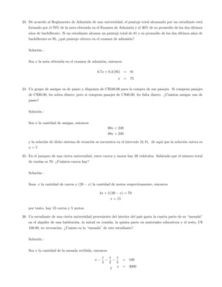 23. De acuerdo al Reglamento de Admisión de una universidad, el puntaje total alcanzado por un estudiante está
formado por el 70% de la nota obtenida en el Examen de Admisión y el 30% de su promedio de los dos últimos
años de bachillerato. Si un estudiante alcanza un puntaje total de 81 y su promedio de los dos últimos años de
bachillerato es 95, ¿qué puntaje obtuvo en el examen de admisión?
Solución :
Sea x la nota obtenida en el examen de admisión, entonces
0:7x + 0:3 (95) = 81
x = 75
24. Un grupo de amigas va de paseo y disponen de C$240:00 para la compra de sus pasajes. Si compran pasajes
de C$30:00, les sobra dinero; pero si compran pasajes de C$40:00, les falta dinero. ¿Cuántas amigas van de
paseo?
Solución :
Sea n la cantidad de amigas, entonces
30n < 240
40n > 240
y la solución de dicho sistema de ecuación se encuentra en el intervalo (6; 8), de aqui que la solución entera es
n = 7:
25. En el parqueo de una cierta universidad, entre carros y motos hay 20 vehículos. Sabiendo que el número total
de ruedas es 70. ¿Cuántos carros hay?
Solución :
Sean x la cantidad de carros y (20 x) la cantidad de motos respectivamente, entonces
4x + 2 (20 x) = 70
x = 15
por tanto, hay 15 carros y 5 motos.
26. Un estudiante de una cierta universidad proveniente del interior del país gasta la cuarta parte de su “mesada”
en el alquiler de una habitación, la mitad en comida, la quinta parte en materiales educativos y el resto, C$
100.00, en recreación. ¿Cuánto es la “mesada”de este estudiante?
Solución :
Sea x la cantidad de la mesada recibida, entonces
x
x
4
x
2
x
5
= 100
x = 2000
7
 