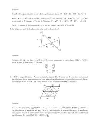 Solución:
Sean F y G los puntos medios de CD y BA respectivamente. Luego CF = FD = BG = GA = 3 y FG = 6:
Como CE = DE, el 4CED es isósceles y por tanto E, F, G son colineales y EF ? CD y EG ? AB. El 4CFE
es rectángulo en F, luego por el Teorema de Pitágoras, EF =
p
52 32 = 4. EG = EF + FG = 4 + 6 = 10.
El 4FGA también es rectángulo con EG = 10 y GA = 4, luego EA =
p
102 + 32 =
p
109:
57. En la …gura, a partir de la información dada, ¿cuál es el valor de x?
Solución:
Se tiene A = E , por dato, y ACB = ECD, por ser opuestos por el vértice, luego 4ABC 4EDC,
por el teorema de semejanza AA. Entonces:
CD
CE
=
BC
AC
x
10
=
66
132
x = 5
58. ABCD es un paralelogramo. P es un punto de la diagonal AC. Trazamos por P paralelas a los lados del
paralelogramo. Estas paralelas intersecan a los lados del paralelogramo en los puntos indicados en la …gura.
Sabiendo que el área de ABCD es 40cm2
, entonces el área del cuadrilátero RQMN es igual a.
Solución:
Dado que RMkADkBC y NQkABkDC, resulta que los cuadriláteros ANPR, PQBR, DMPN y MCQP son
paralelogramos y los segmentos NR, RQ, QM y MN son diagonales de esos paralelogramos. Es sabido que
una diagonal divide a un paralelogramo en dos triángulos congruentes, con áreas igual a la mitad del área del
paralelogramo. Por tanto [RQMN] = [ABCD] = 20:
70
 