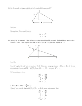 59. En el triángulo rectángulo ABC¿cuál es la longitud del segmentoBC?
Solución:
Basta aplicar el teorema del cateto:
3x = 62
x = 12
60. Sea ABCD un cuadrado. Por el vértice A se traza un segmento que corta a la prolongación del ladoBC en E,
al lado DC en F y a la diagonal BD en G. Si AG = 3 y GF = 1 ¿cuál es la longitud de FE?
Solución:
Sea x la longitud de cada lado del cuadrado. Desde G tracemos una perpendicular a AD y sea H el pie de esta
perpendicular. Luego 4AGH 4AFD. Como AG = 3 y GF = 1, resulta AF = 4:
De la semejanza se tiene
AG
AF
=
AH
AD
3
4
=
AH
x
AH =
3
4
x
y HD = AD AH = x
3
4
x =
1
4
x:
Como G está sobre la diagonal, HG = HD = 1
4 x. De la misma semejanza se tiene
AG
AF
=
HG
DF
3
4
=
x
4
DF
DF =
1
3
x
71
 