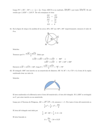 Luego FC = DC DF = x 1
3 x = 2
3 x. Como ABCD es un cuadrado, ADkBC y por tanto ADkCE. De ahí
resulta que 4ADF 4ECF. De esta semejanza se tiene
FE
FA
=
FC
FD
FE
4
=
2
3 x
1
3 x
FE = 8
61. En la …gura de abajo si la medida de los arcos AD y BC son 140o
y 80 respectivamente, entonces el valor de
es.
Solución:
Tenemos que =
mdAC + mdCD
2
. Dado que
mdAB + mdBC + mdCD + mdAD = 360o
y
mdBC + mdAD = 80o
+ 140o
= 220o
Entonces mdAC + mdCD = 140o
, luego =
mdAC + mdCD
2
= 140o
2 = 70o
62. El triángulo ABC está inscrito en un semicírculo de diámetro AB. Si AC = 8 y CD = 6, el área de la región
sombreada tiene un valor de.
Solución:
El área sombreada es la diferencia entre el área del semicírculo y el área del triángulo. El 4ABC es rectángulo
en C, por estar inscrito en un semicírculo.
Luego por el Teorema de Pitágoras, AB =
p
82 + 62 = 10, entonces r = 5. Por tanto el área del semicírculo es
1
2
r2
=
1
2
52
=
25
2
El área del triángulo está dada por
1
2
AC BC =
1
2
8 6 = 24
El área buscada es
A =
25
2
24 15:27
72
 